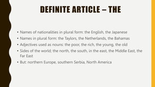 DEFINITE ARTICLE – THE
• Names of nationalities in plural form: the English, the Japanese
• Names in plural form: the Taylors, the Netherlands, the Bahamas
• Adjectives used as nouns: the poor, the rich, the young, the old
• Sides of the world; the north, the south, in the east, the Middle East, the
Far East
• But: northern Europe, southern Serbia, North America
 