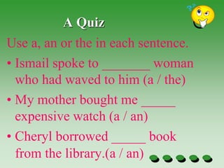 A Quiz
Use a, an or the in each sentence.
• Ismail spoke to _______ woman
who had waved to him (a / the)
• My mother bought me _____
expensive watch (a / an)
• Cheryl borrowed _____ book
from the library.(a / an)
 