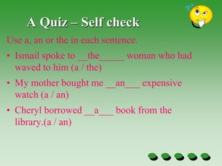 A Quiz – Self check
Use a, an or the in each sentence.
• Ismail spoke to __the_____ woman who had
waved to him (a / the)
• My mother bought me __an___ expensive
watch (a / an)
• Cheryl borrowed __a___ book from the
library.(a / an)
 