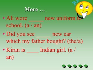 More …
• Ali wore _____ new uniform to
school. (a / an)
• Did you see _____ new car
which my father bought? (the/a)
• Kiran is ____ Indian girl. (a /
an)
 