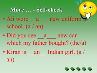More … - Self-check
• Ali wore __a___ new uniform to
school. (a / an)
• Did you see __a___ new car
which my father bought? (the/a)
• Kiran is __an__ Indian girl. (a /
an)
 