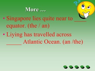 More …
• Singapore lies quite near to ____
equator. (the / an)
• Liying has travelled across
_____ Atlantic Ocean. (an /the)
 