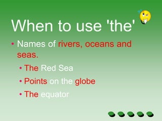 When to use 'the'
• Names of rivers, oceans and
seas.
• The Red Sea
• Points on the globe
• The equator
 