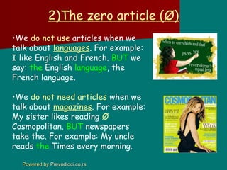 2)The zero article (Ø)
•We do not use articles when we
talk about languages. For example:
I like English and French. BUT we
say: the English language, the
French language.

•We do not need articles when we
talk about magazines. For example:
My sister likes reading Ø
Cosmopolitan. BUT newspapers
take the. For example: My uncle
reads the Times every morning.

  Powered by Prevodioci.co.rs
 