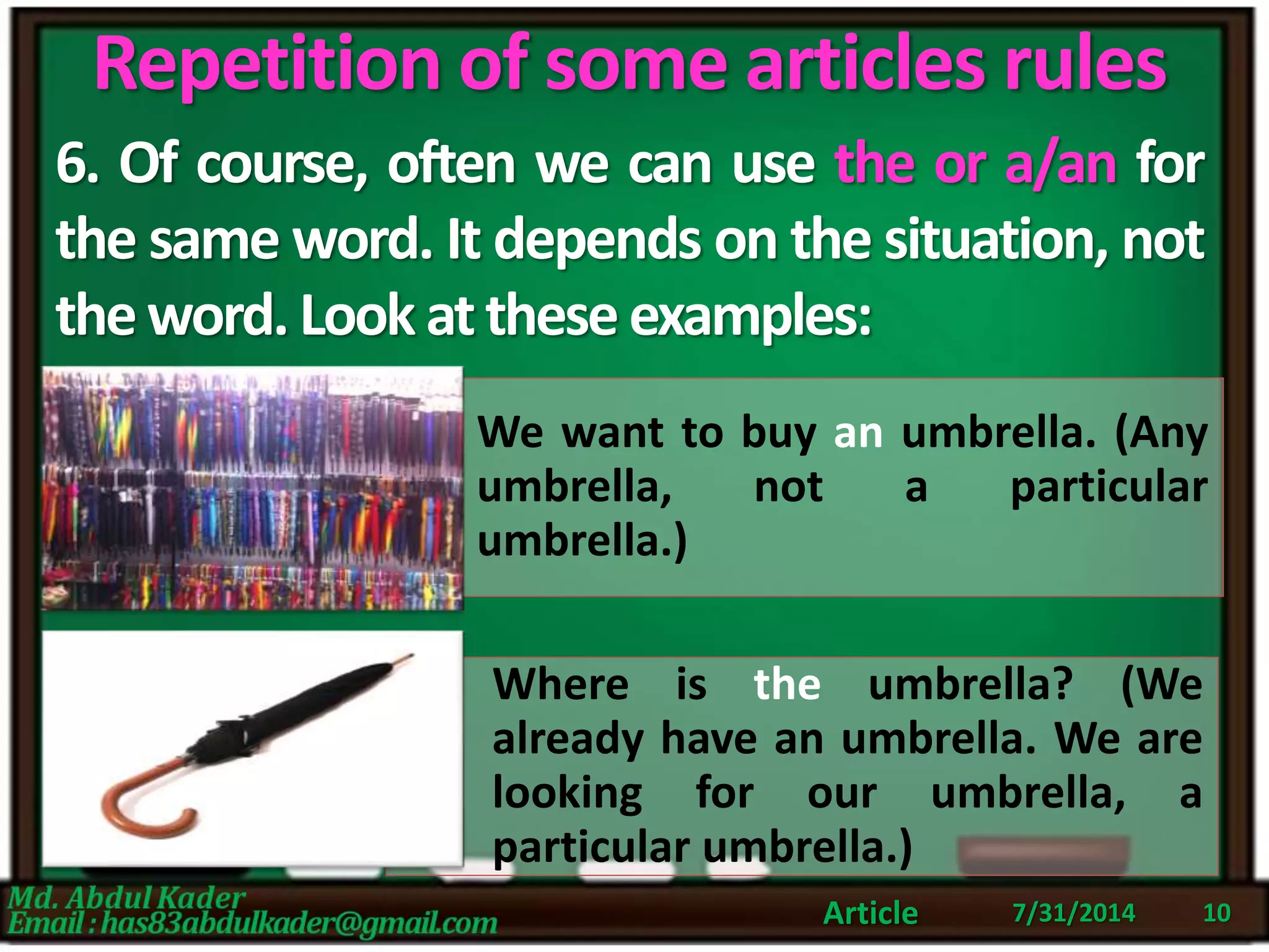 Repetition of some articles rules
7/31/2014Article 10
6. Of course, often we can use the or a/an for
the same word. It depends on the situation, not
theword.Look atthese examples:
We want to buy an umbrella. (Any
umbrella, not a particular
umbrella.)
Where is the umbrella? (We
already have an umbrella. We are
looking for our umbrella, a
particular umbrella.)
 