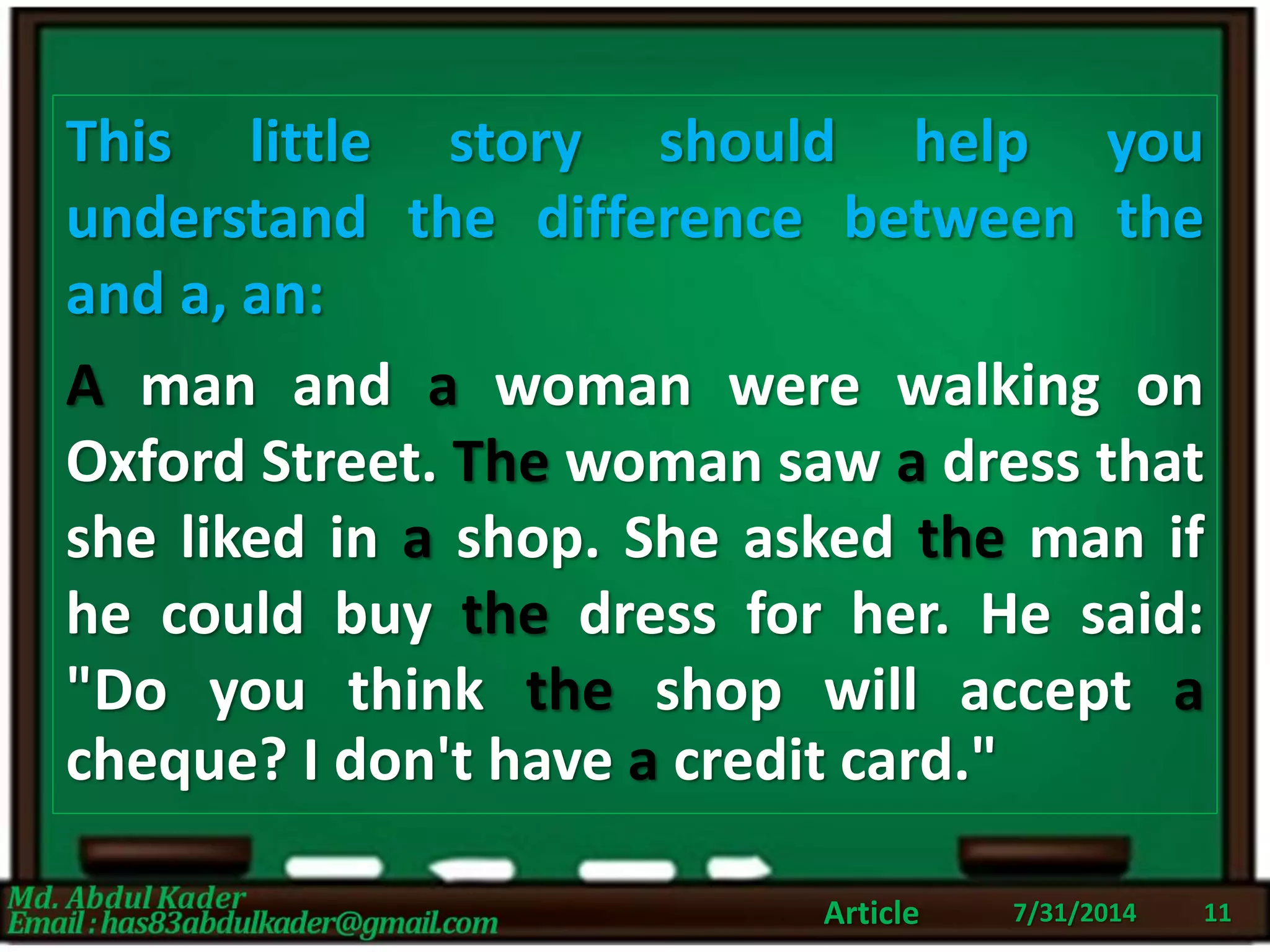 7/31/2014Article 11
This little story should help you
understand the difference between the
and a, an:
A man and a woman were walking on
Oxford Street. The woman saw a dress that
she liked in a shop. She asked the man if
he could buy the dress for her. He said:
"Do you think the shop will accept a
cheque? I don't have a credit card."
 