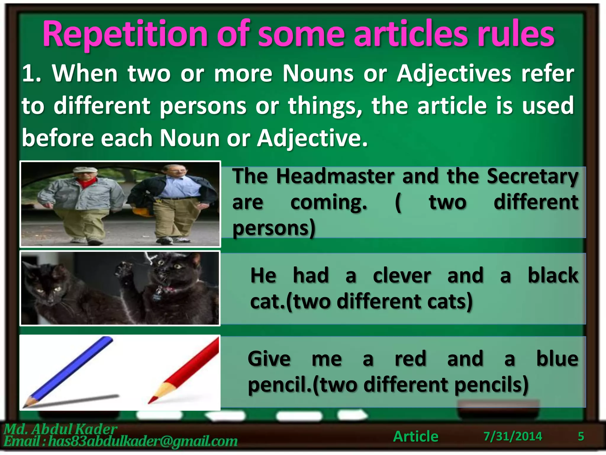 Repetition of some articles rules
1. When two or more Nouns or Adjectives refer
to different persons or things, the article is used
before each Noun or Adjective.
7/31/2014Article 5
The Headmaster and the Secretary
are coming. ( two different
persons)
He had a clever and a black
cat.(two different cats)
Give me a red and a blue
pencil.(two different pencils)
 