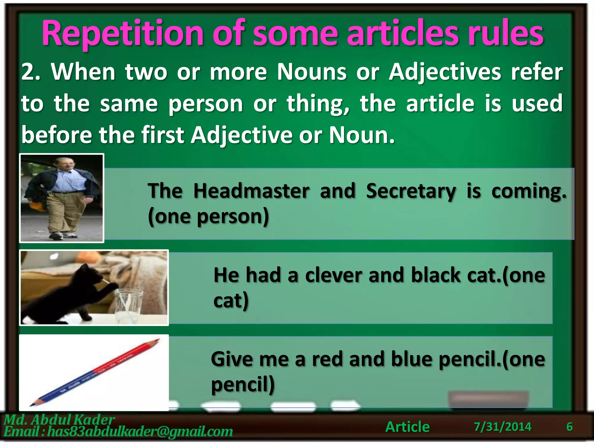 Repetition of some articles rules
2. When two or more Nouns or Adjectives refer
to the same person or thing, the article is used
before the first Adjective or Noun.
7/31/2014Article 6
The Headmaster and Secretary is coming.
(one person)
He had a clever and black cat.(one
cat)
Give me a red and blue pencil.(one
pencil)
 
