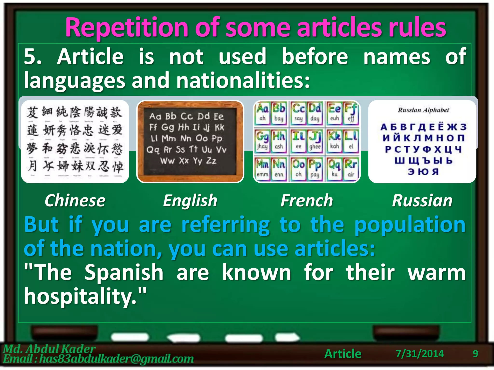 Repetition of some articles rules
5. Article is not used before names of
languages and nationalities:
But if you are referring to the population
of the nation, you can use articles:
"The Spanish are known for their warm
hospitality."
7/31/2014Article 9
Chinese English French Russian
 