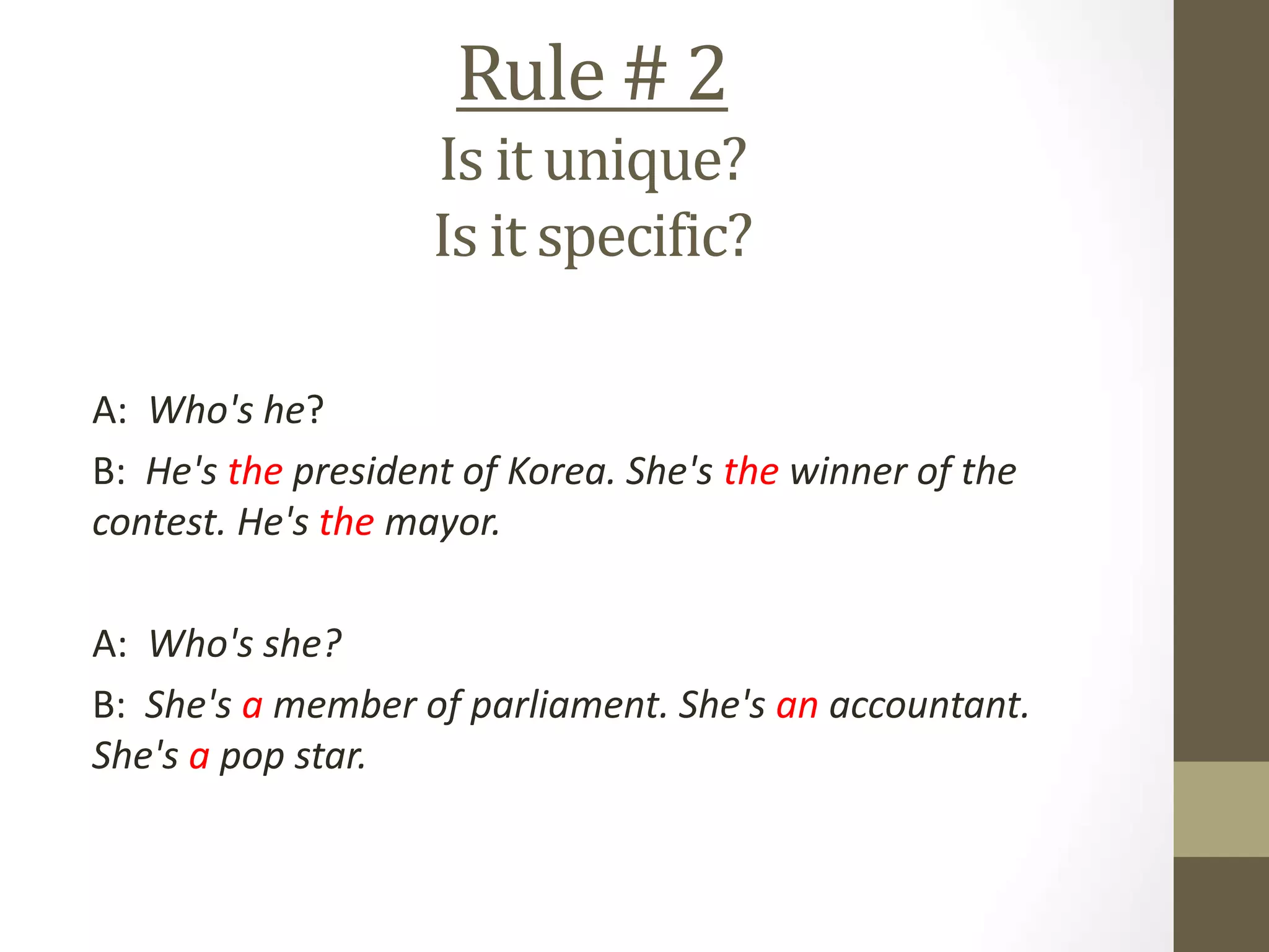 Rule # 2
Is it unique?
Is it specific?
A: Who's he?
B: He's the president of Korea. She's the winner of the
contest. He's the mayor.
A: Who's she?
B: She's a member of parliament. She's an accountant.
She's a pop star.
 