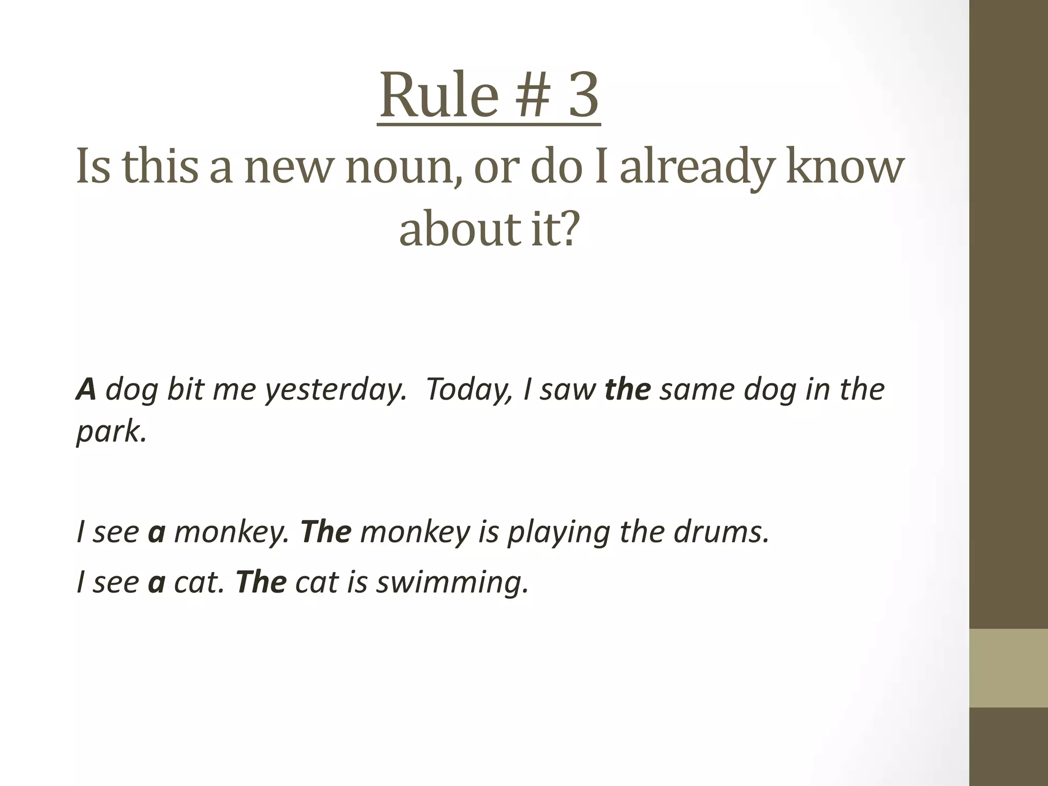 Rule # 3
Is this a new noun, or do I already know
about it?
A dog bit me yesterday. Today, I saw the same dog in the
park.
I see a monkey. The monkey is playing the drums.
I see a cat. The cat is swimming.
 