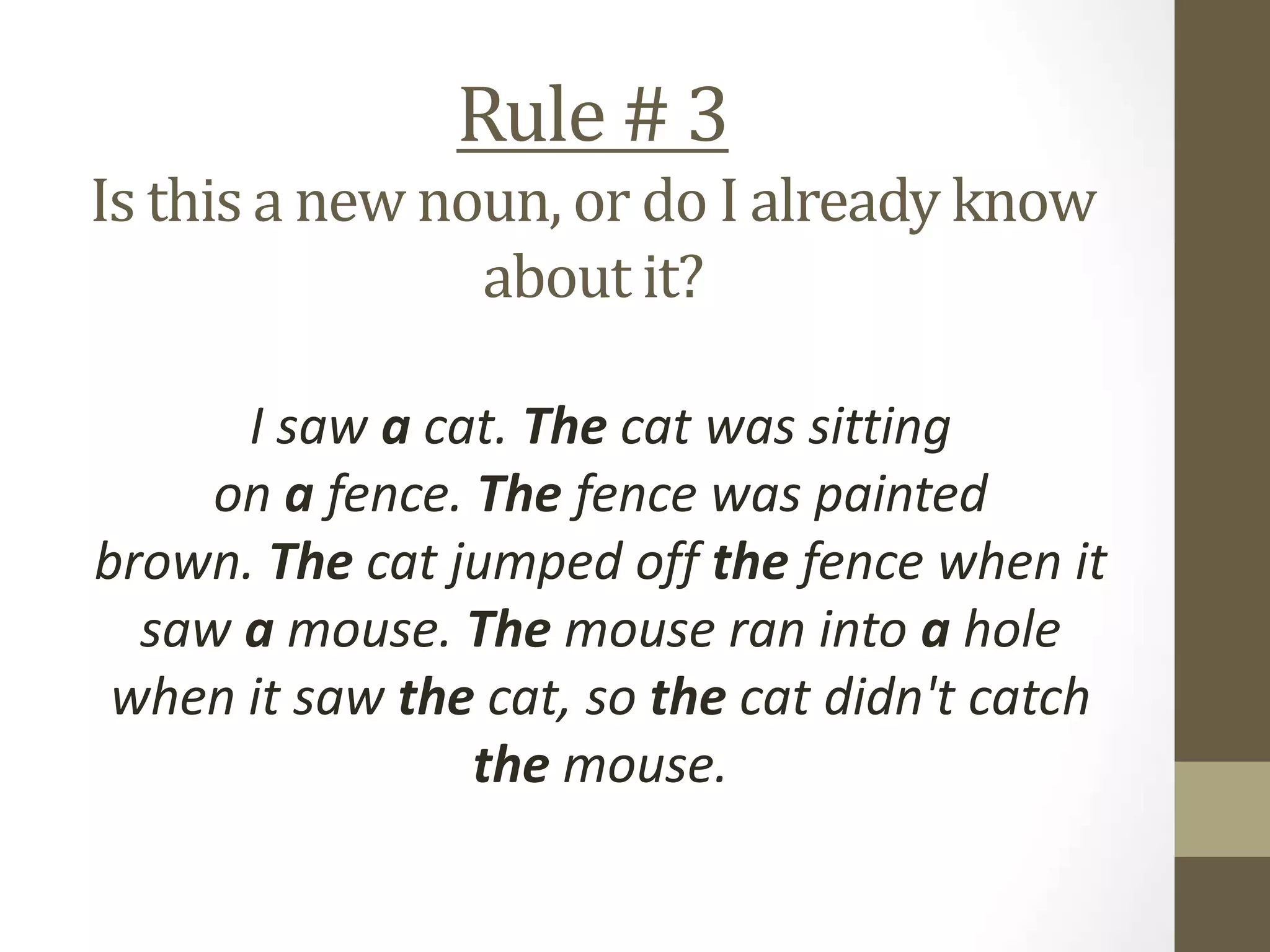 Rule # 3
Is this a new noun, or do I already know
about it?
I saw a cat. The cat was sitting
on a fence. The fence was painted
brown. The cat jumped off the fence when it
saw a mouse. The mouse ran into a hole
when it saw the cat, so the cat didn't catch
the mouse.
 