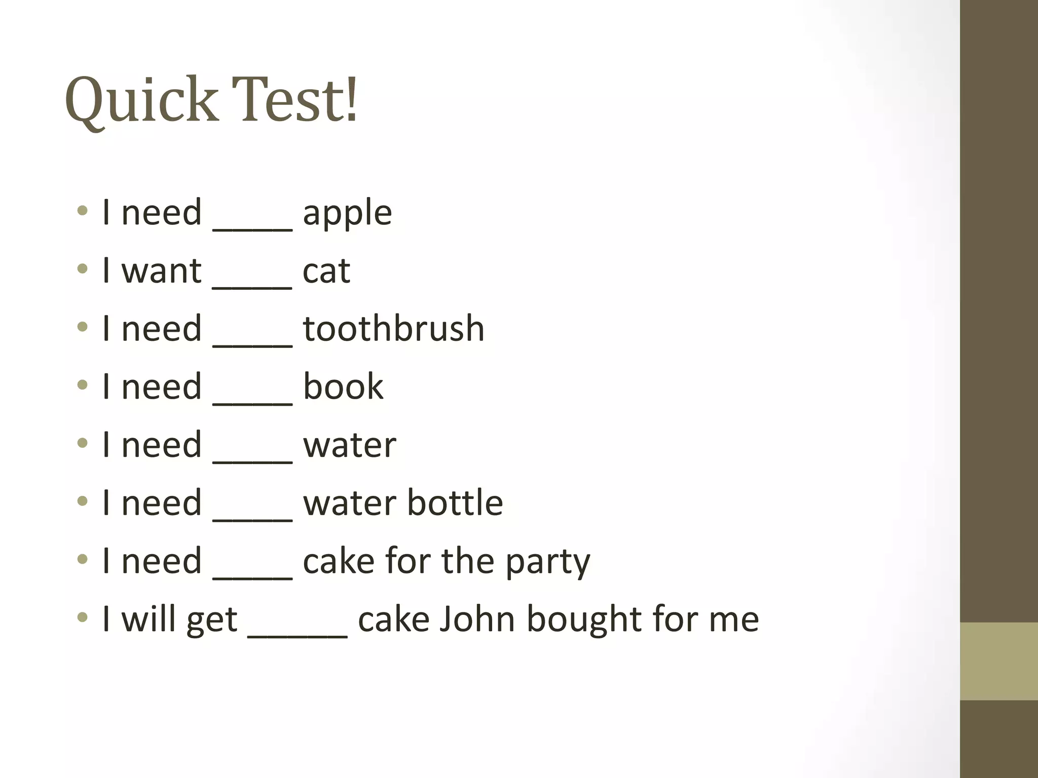 Quick Test!
• I need ____ apple
• I want ____ cat
• I need ____ toothbrush
• I need ____ book
• I need ____ water
• I need ____ water bottle
• I need ____ cake for the party
• I will get _____ cake John bought for me
 
