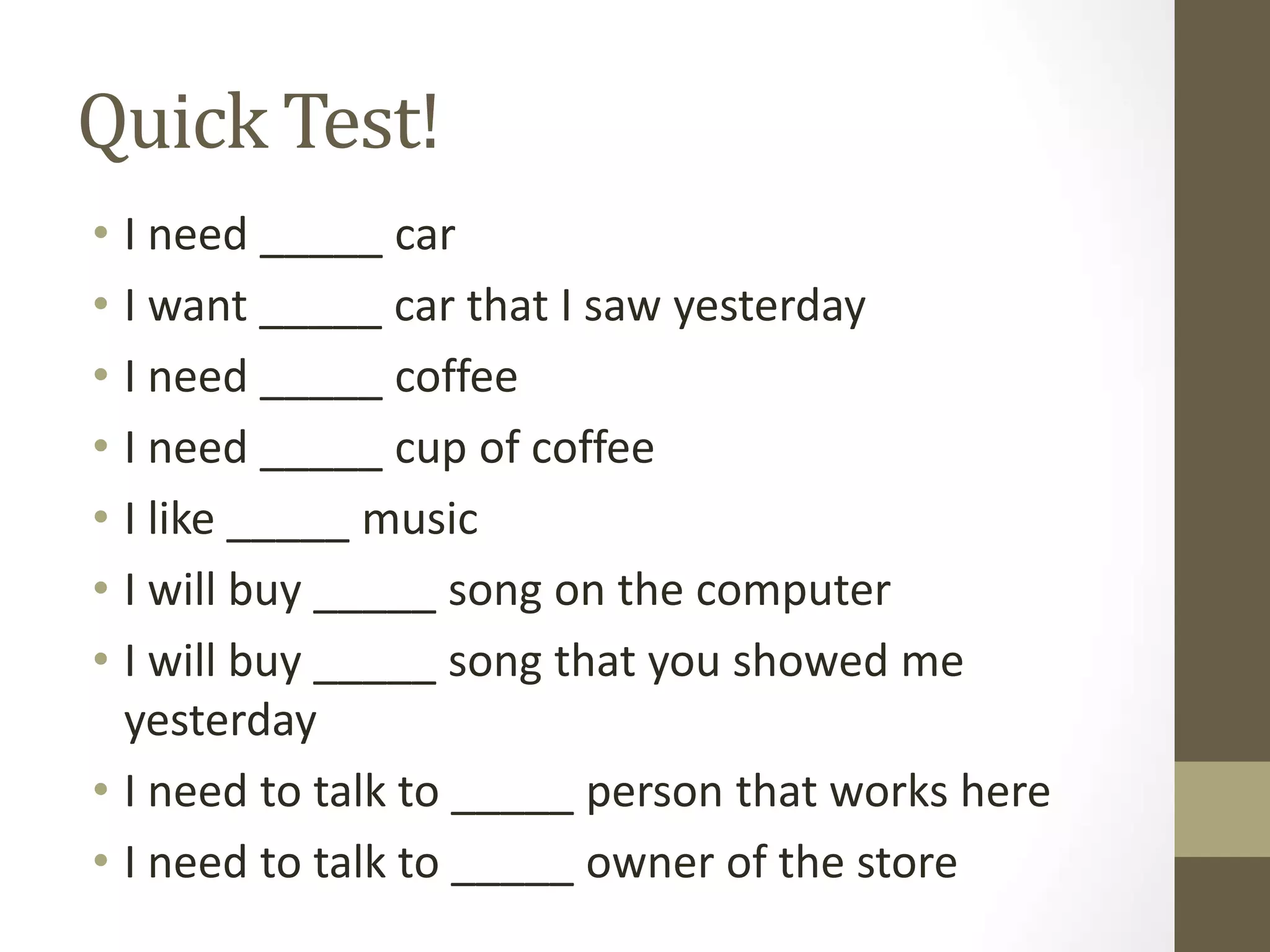 Quick Test!
• I need _____ car
• I want _____ car that I saw yesterday
• I need _____ coffee
• I need _____ cup of coffee
• I like _____ music
• I will buy _____ song on the computer
• I will buy _____ song that you showed me
yesterday
• I need to talk to _____ person that works here
• I need to talk to _____ owner of the store
 