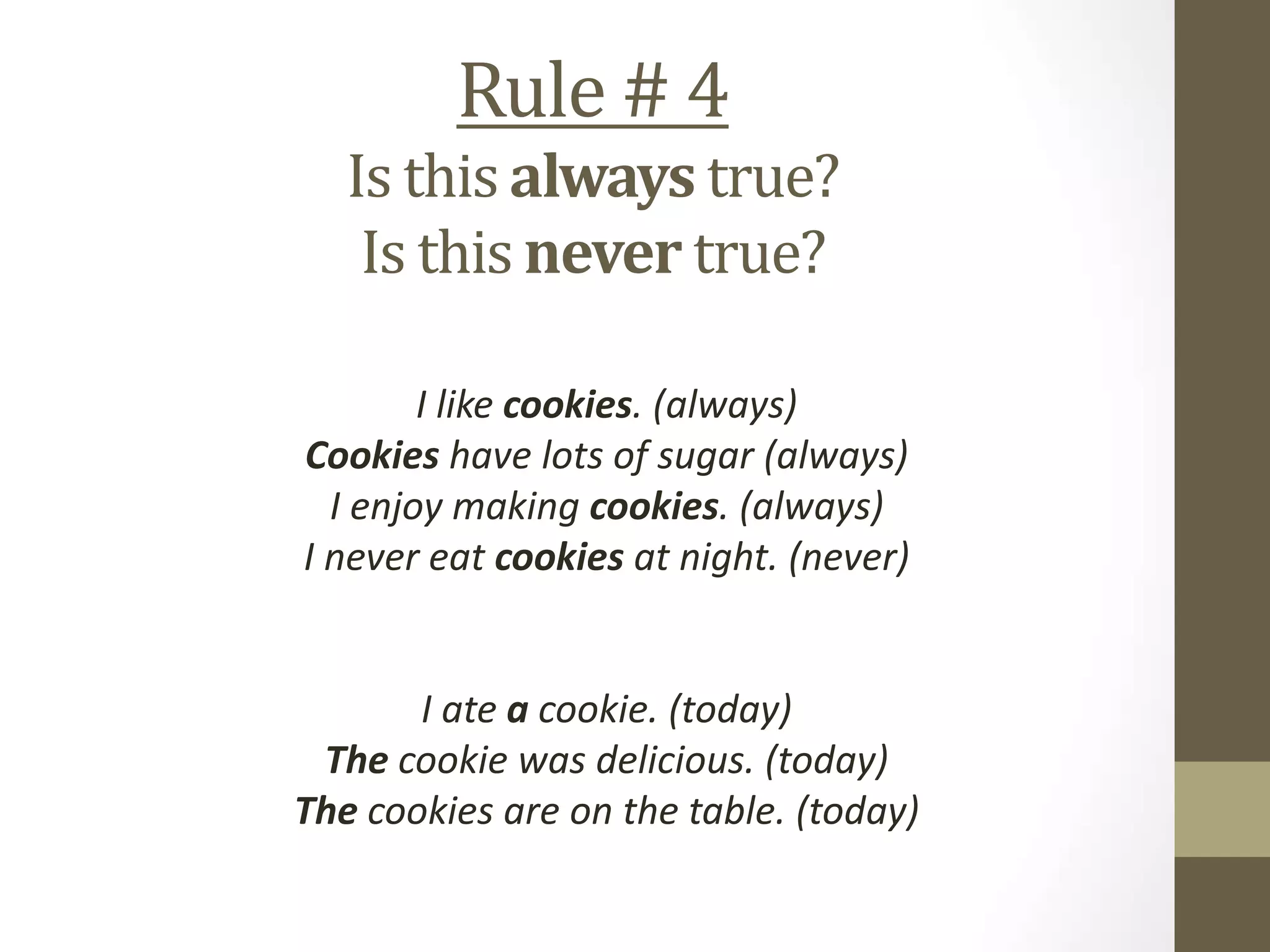 Rule # 4
Is this always true?
Is this never true?
I like cookies. (always)
Cookies have lots of sugar (always)
I enjoy making cookies. (always)
I never eat cookies at night. (never)
I ate a cookie. (today)
The cookie was delicious. (today)
The cookies are on the table. (today)
 