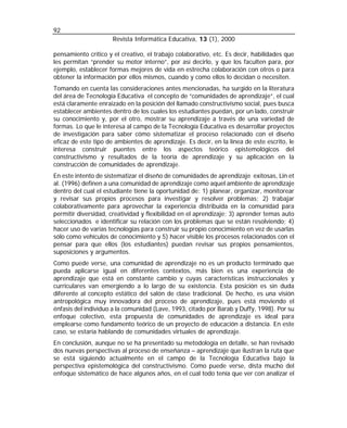 92
                      Revista Informática Educativa, 13 (1), 2000

pensamiento crítico y el creativo, el trabajo colaborativo, etc. Es decir, habilidades que
les permitan “prender su motor interno”, por así decirlo, y que los faculten para, por
ejemplo, establecer formas mejores de vida en estrecha colaboración con otros o para
obtener la información por ellos mismos, cuando y como ellos lo decidan o necesiten.
Tomando en cuenta las consideraciones antes mencionadas, ha surgido en la literatura
del área de Tecnología Educativa el concepto de “comunidades de aprendizaje”, el cual
está claramente enraizado en la posición del llamado constructivismo social, pues busca
establecer ambientes dentro de los cuales los estudiantes puedan, por un lado, construir
su conocimiento y, por el otro, mostrar su aprendizaje a través de una variedad de
formas. Lo que le interesa al campo de la Tecnología Educativa es desarrollar proyectos
de investigación para saber cómo sistematizar el proceso relacionado con el diseño
eficaz de este tipo de ambientes de aprendizaje. Es decir, en la línea de este escrito, le
interesa construir puentes entre los aspectos teórico epistemológicos del
constructivismo y resultados de la teoría de aprendizaje y su aplicación en la
construcción de comunidades de aprendizaje.
En este intento de sistematizar el diseño de comunidades de aprendizaje exitosas, Lin et
al. (1996) definen a una comunidad de aprendizaje como aquel ambiente de aprendizaje
dentro del cual el estudiante tiene la oportunidad de: 1) planear, organizar, monitorear
y revisar sus propios procesos para investigar y resolver problemas; 2) trabajar
colaborativamente para aprovechar la experiencia distribuida en la comunidad para
permitir diversidad, creatividad y flexibilidad en el aprendizaje; 3) aprender temas auto
seleccionados e identificar su relación con los problemas que se están resolviendo; 4)
hacer uso de varias tecnologías para construir su propio conocimiento en vez de usarlas
sólo como vehículos de conocimiento y 5) hacer visible los procesos relacionados con el
pensar para que ellos (los estudiantes) puedan revisar sus propios pensamientos,
suposiciones y argumentos.
Como puede verse, una comunidad de aprendizaje no es un producto terminado que
pueda aplicarse igual en diferentes contextos, más bien es una experiencia de
aprendizaje que está en constante cambio y cuyas características instruccionales y
curriculares van emergiendo a lo largo de su existencia. Esta posición es sin duda
diferente al concepto estático del salón de clase tradicional. De hecho, es una visión
antropológica muy innovadora del proceso de aprendizaje, pues está moviendo el
énfasis del individuo a la comunidad (Lave, 1993, citado por Barab y Duffy, 1998). Por su
enfoque colectivo, esta propuesta de comunidades de aprendizaje es ideal para
emplearse como fundamento teórico de un proyecto de educación a distancia. En este
caso, se estaría hablando de comunidades virtuales de aprendizaje.
En conclusión, aunque no se ha presentado su metodología en detalle, se han revisado
dos nuevas perspectivas al proceso de enseñanza – aprendizaje que ilustran la ruta que
se está siguiendo actualmente en el campo de la Tecnología Educativa bajo la
perspectiva epistemológica del constructivismo. Como puede verse, dista mucho del
enfoque sistemático de hace algunos años, en el cual todo tenía que ver con analizar el
 