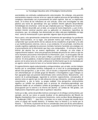 85
              La Tecnología Educativa ante el Paradigma Constructivista

asociándolas con estímulos cuidadosamente seleccionados. Sin embargo, esta posición
asociacionista empezó a decaer al no ser capaz de explicar procesos de aprendizaje más
complejos relacionados con el pensamiento de orden superior. Aún así, es importante
notar, en la línea de las reflexiones de este artículo, cómo este investigador no sólo
planteó una teoría de aprendizaje sino que también intentó aplicarla desarrollando
metodologías de enseñanza como las que empleaba para sus "Máquinas de Enseñar".
Es decir, Skinner desarrolló, por un lado, un cuerpo de teoría importante, y, por el otro,
también intentó construir puentes para su aplicación en situaciones específicas de
enseñanza, que, sin embargo, han demostrado ser útiles sólo para habilidades de bajo
nivel como la memorización o para aprender algunos tipos de procedimientos.
Poco a poco, esta aproximación conductista al fenómeno del aprendizaje fue perdiendo
auge, favoreciéndose, en su lugar, una posición teórica que enfocó su búsqueda a
comprender qué sucede dentro de las cabezas de los estudiantes al aprender y no sólo
a sus manifestaciones externas, esto es, a sus conductas. En un principio, esta línea de
estudio cognitiva explicaba los procesos mentales humanos haciendo una analogía con
el procesamiento de la información que hace una computadora. El enfocarse hacia el
interior del alumno fue un avance significativo; sin embargo, en esta etapa el
cognoscitivismo todavía tenía una perspectiva limitada del proceso de cómo es que los
seres humanos procesamos internamente la información, pues, se preocupaba sólo de
explicar el proceso como un acto para reflejar y construir una imagen fiel del mundo
exterior. En otras palabras, el alumno todavía era percibido meramente como un agente
pasivo con la única tarea de recibir y almacenar la información que le era mandada por
un agente externo (como lo hace en su función básica la computadora).
El cognoscitivismo siguió evolucionando y enriqueciéndose, por un lado, con los trabajos
hechos por la comunidad científica trabajando en el área de la psicopedagogía que
abrazó esta perspectiva, y, por el otro, con el rescate y conjunción de trabajos hechos
con anterioridad por un variado grupo de filósofos e investigadores cuyos trabajos se
han agrupado bajo una posición denominada como constructivista. Básicamente, este
avance de la psicopedagogía, siguiendo la corriente cognoscitivista, conceptualiza al
alumno como un agente que no sólo almacena sino que interpreta, construye su propio
conocimiento, y, por lo tanto, su propia realidad. Esta perspectiva constructivista
significa un cambio tan profundo para el proceso de enseñanza-aprendizaje que
podemos hablar de un verdadero cambio de paradigma, pues el énfasis pasó de una
preocupación por lo externo a lo interno del alumno; un cambio de 180 grados, con
implicaciones importantes para todo el quehacer educativo.
Como ya se dijo, varios desarrollos teóricos convergen en el enfoque constructivista, por
ejemplo, una de sus raíces se puede localizar en los planteamientos del filósofo de
Nápoles Giambattista Vico y su posición historicista, como escriben Nicola Abbagnano y
A. Visalberghi (1987): "... para Vico, el hombre no es tanto el espejo del mundo físico
como el espejo del mundo histórico. El hombre hace la historia y es hecho por la
historia...". De hecho, la posición de Vico es considerada como uno de los antecedentes
del constructivismo porque, entre otras cosas, su posición historicista fue la forma que el
 