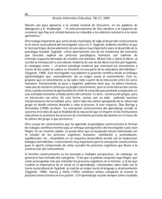 86
                      Revista Informática Educativa, 13 (1), 2000

filósofo usó para oponerse a la verdad racional de Descartes, en las palabras de
Abbagnano y A. Visalberghi: " El anticartesianismo de Vico obedece a la exigencia de
reconocer que hay una verdad humana no reducible a la evidencia racional ni a la razón
geométrica."
Otro trabajo importante que sumó desde el principio de siglo al desarrollo constructivista
es la teoría sociocultural del investigador ruso Lev S. Vygotski, brillante científico al que
le tocó participar destacadamente en una época muy importante para el desarrollo de la
psicología mundial. Vygotski criticó abiertamente una de las tendencias del momento
que buscaba explicar los procesos psicológicos humanos con cadenas de
estímulo-respuesta derivadas de estudios con animales. Michel Cole y Sylvia Scribner, al
escribir la introducción a una edición moderna de uno de los libros escritos por Vygotski,
lo catalogan como: “...el primer psicólogo moderno que mencionó los mecanismos a
través de los cuales la cultura se convierte en una parte de la naturaleza del individuo.”
(Vygotski, 1988). Este investigador ruso planteó su posición científica desde un enfoque
epistemológico que, esencialmente, da un origen social al conocimiento. Esto es,
propone que el conocimiento se da sobre todo a partir de la interacción entre los seres
humanos. Interpretando un poco a Vygotski, podemos decir que, en última instancia,
cada uno de nosotros construye su propio conocimiento, pero es en la interacción con los
otros cuando tenemos la oportunidad de emitir lo conocido para probarlo y negociarlo en
una actividad constante y fluida dentro del contexto. Es decir, construcción propia, pero
en interacción con otros. De esta forma, vamos, por un lado, puliendo nuestras
interpretaciones de la realidad, pero, sobre todo nos vamos apropiando de la cultura del
grupo en donde estamos llevando a cabo el proceso. A este respecto, Díaz Barriga y
Hernández (1998) escriben: “La concepción constructivista del aprendizaje escolar se
sustenta en la idea de que la finalidad de la educación que se imparte en las instituciones
educativas es promover los procesos de crecimiento personal del alumno en el marco de
la cultura del grupo a que pertenece.”
Otro cuerpo de conocimientos que ha aportado al paradigma constructivista lo forman
los trabajos científicos hechos bajo un enfoque psicogenético del investigador suizo Jean
Piaget. En un resumen rápido, se puede decir que su búsqueda estuvo relacionada con
el estudio de los procesos cognitivos humanos: asimilación y acomodación,
equilibración, etc., situándolos en un esquema desarrollista acorde con la maduración
biológica del individuo. Conocimiento muy importante para la concepción constructivista
pues le aportó comprensión de cómo suceden los procesos cognitivos que llevan a la
construcción del conocimiento.
El término constructivismo se ha asociado a múltiples perspectivas, sin embargo, en
general se han formado dos categorías: 1) las que se podrían conjuntar bajo Piaget, que
están preocupadas más por entender los procesos cognitivos en sí mismos; y 2) las que
resaltan la importancia de lo social en el aprendizaje, relacionadas sobre todo con la
teoría sociocultural de Vygotski, la cual da un origen social al lenguaje y al pensamiento
(Vygotski, 1988). Savery y Duffy (1996) combinan ambas categorías al resumir la
posición constructivista en tres puntos: 1) El aprendizaje sucede siempre como resultado
 