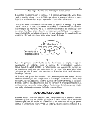 87
              La Tecnología Educativa ante el Paradigma Constructivista

de nuestras interacciones con el contexto. 2) El estímulo para aprender viene de un
conflicto cognitivo interno y personal. 3) El conocimiento se genera socialmente, a través
de poner a prueba nuestras propias representaciones con las de los demás.


De acuerdo con varios autores sobre el tema (Ver por ejemplo a: Savery y Duffy, 1996;
Gómez-Granell, C., & Coll, 1994; Millán, 1995; etc.) el constructivismo es un marco
epistemológico de referencia, no es en sí mismo un modelo de aprendizaje o de
enseñanza. Por ello, la psicopedagogía, como se muestra en la Figura 1, en su posición
cognoscitivista lo ha tomado así, como una teoría de adquisición del conocimiento que
toma como referencia para construir su propio cuerpo de teoría.




                                      Constructivismo


            Desarrollo de la
            Psicopedagogía

                                         Fig. 1
Bajo este paraguas constructivista se ha desarrollado un amplio trabajo de
investigación; sin embargo, como lo plantean los investigadores españoles
Gómez-Granell, C., & Coll, C (1994), se ha hecho sobre todo para entender cómo es que
los estudiantes construyen sus ideas, pero se ha hecho poco para saber cómo
cambiarlas, es este el punto clave para entender la relación entre constructivismo y
Tecnología Educativa.
Por lo tanto, dado que al constructivismo, como posición epistemológica, no le compete
establecer metodologías para su aplicación, la Tecnología Educativa tiene un reto muy
interesante, es decir, abocarse a construir puentes entre constructivismo y su aplicación
dentro del salón de clase desarrollando para ello proyectos de investigación rigurosos. A
continuación es importante analizar algunos fundamentos de este campo de estudio
para poder relacionarlo con mayor claridad al constructivismo.


                       TECNOLOGÍA EDUCATIVA
Alrededor de 1900 el filósofo educativo John Dewey hablaba de la necesidad de tener
una ciencia puente que nos facultara para aplicar la teoría científica en la solución de
problemas prácticos, su interés era proporcionar a los profesores estrategias que les
facilitara el cómo enseñar (Clark, 1998). Sin embargo, los antecedentes históricos de la
 