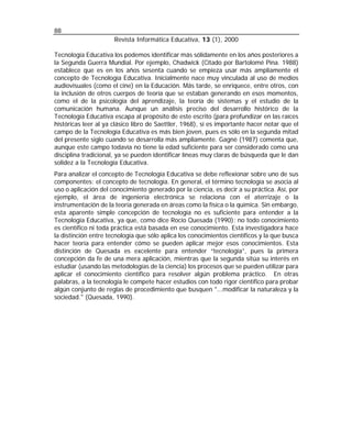 88
                      Revista Informática Educativa, 13 (1), 2000

Tecnología Educativa los podemos identificar más sólidamente en los años posteriores a
la Segunda Guerra Mundial. Por ejemplo, Chadwick (Citado por Bartolomé Pina. 1988)
establece que es en los años sesenta cuando se empieza usar más ampliamente el
concepto de Tecnología Educativa. Inicialmente nace muy vinculada al uso de medios
audiovisuales (como el cine) en la Educación. Más tarde, se enriquece, entre otros, con
la inclusión de otros cuerpos de teoría que se estaban generando en esos momentos,
como el de la psicología del aprendizaje, la teoría de sistemas y el estudio de la
comunicación humana. Aunque un análisis preciso del desarrollo histórico de la
Tecnología Educativa escapa al propósito de este escrito (para profundizar en las raíces
históricas leer al ya clásico libro de Saettler, 1968), sí es importante hacer notar que el
campo de la Tecnología Educativa es más bien joven, pues es sólo en la segunda mitad
del presente siglo cuando se desarrolla más ampliamente. Gagnè (1987) comenta que,
aunque este campo todavía no tiene la edad suficiente para ser considerado como una
disciplina tradicional, ya se pueden identificar líneas muy claras de búsqueda que le dan
solidez a la Tecnología Educativa.
Para analizar el concepto de Tecnología Educativa se debe reflexionar sobre uno de sus
componentes: el concepto de tecnología. En general, el término tecnología se asocia al
uso o aplicación del conocimiento generado por la ciencia, es decir a su práctica. Así, por
ejemplo, el área de ingeniería electrónica se relaciona con el aterrizaje o la
instrumentación de la teoría generada en áreas como la física o la química. Sin embargo,
esta aparente simple concepción de tecnología no es suficiente para entender a la
Tecnología Educativa, ya que, como dice Rocío Quesada (1990): no todo conocimiento
es científico ni toda práctica está basada en ese conocimiento. Esta investigadora hace
la distinción entre tecnología que sólo aplica los conocimientos científicos y la que busca
hacer teoría para entender cómo se pueden aplicar mejor esos conocimientos. Esta
distinción de Quesada es excelente para entender “tecnología”, pues la primera
concepción da fe de una mera aplicación, mientras que la segunda sitúa su interés en
estudiar (usando las metodologías de la ciencia) los procesos que se pueden utilizar para
aplicar el conocimiento científico para resolver algún problema práctico. En otras
palabras, a la tecnología le compete hacer estudios con todo rigor científico para probar
algún conjunto de reglas de procedimiento que busquen "...modificar la naturaleza y la
sociedad." (Quesada, 1990).
 