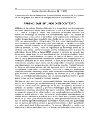 90
                      Revista Informática Educativa, 13 (1), 2000

sus extremos afincados sólidamente en el constructivismo. A continuación se presentan
un par de ejemplos que ilustran las ideas presentadas en el presente artículo.


           APRENDIZAJE SITUADO O EN CONTEXTO
El Modelo de Aprendizaje Situado está basado en la propuesta de que el conocimiento
está estrechamente relacionado con la situación en la cual se aprende y se usa (Brown,
J. S., Collins, A., & Duguid, P., 1989). Como se anotó en las secciones anteriores, esta
noción del aprendizaje en contexto está indudablemente ligada a los trabajos de
Vygotski porque se está viendo al aprendizaje como un proceso de aculturación. Este
modelo de aprendizaje (para estudiarlo más a fondo ver por ejemplo a McLellan, H.,
1996 y los números de Marzo 1993 y Octubre 1994 de la revista Educational Tecnology)
se fundamenta en que los procesos cognitivos, el aprendizaje y el contexto no son entes
separados, sino que coexisten, los estudiantes aprenden algo sin poderlo separar de
cómo lo aprenden, es decir, viven sus experiencias de aprendizaje dentro de un
contexto y una cultura. Con la intensión de aterrizar metodológicamente la propuesta
del modelo, Brown, Collins y Duguid (1989) rescatan el concepto de aprendiz, que
básicamente supone a una persona aprendiendo a través de realizar actividades dentro
de un ambiente y bajo la tutela de un experto. Por ejemplo, el aprendiz de mecánico
entra al taller y aprende realizando tareas simples al principio pero siempre ligadas a los
quehaceres cotidianos de ese taller mecánico, es decir, lo que él haga sumará a la
reparación de un auto de algún cliente real. Así, el aprendiz irá realizando tareas cada
vez más complejas pero siempre al amparo del mecánico experto o “maestro” como se
les llama en el lenguaje popular, del cual aprenderá mucho por imitación y por la
retroalimentación que recibe constantemente. Este modelo es usado generalmente para
desarrollar destrezas, sin embargo, la idea de los autores es usar el modelo del aprendiz
para desarrollar también habilidades cognitivas. La situación en la cual el aprendiz
realiza sus actividades daría la estructura para sus procesos cognitivos durante lo que se
podría pensar como un noviciado o internado cognitivo.
El trabajo de estos autores puede verse como el trabajo de construcción de un puente
entre la teoría epistemológica del constructivismo y su aplicación, pues partiendo de una
concepción constructivista de aprendizaje (en la línea de Vygotski) desarrollan el
concepto de aprendiz cognitivo y proponen metodologías para su aplicación en
situaciones de enseñanza aprendizaje. Este puente todavía no está terminado, se sigue
construyendo, algunas de las críticas hechas a este modelo todavía remarcan la falta de
claridad en su aplicación en el aula. Sin embargo, un ejemplo de aplicación lo dan los
mismos autores citando en su artículo las prácticas educativas de Schoenfeld (Citado por
Brown, et. al. 1989) para enseñar matemáticas, a este profesor le interesaba no sólo
que sus alumnos aprendieran conceptos abstractos de matemáticas, sino que buscaba
que sus alumnos aprendieran también lo que es ser matemático, es decir, que entraran
a la cultura profesional de los matemáticos. Por ejemplo, Schoenfeld presenta a sus
alumnos un problema, pero el proceso no se detiene cuando los alumnos encuentran la
 