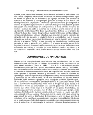 91
              La Tecnología Educativa ante el Paradigma Constructivista

solución, como sucedería en la mayoría de las clases de matemáticas tradicionales, sino
que a través siempre de actividades los estudiantes van descubriendo y haciendo suyos
las formas de pensar de un matemático, por ejemplo el interés por entender la
naturaleza del problema, el crear principios generales o siempre buscar más de una
forma para resolver un problema. Actividades y procesos mentales que componen la
mayoría de las prácticas profesionales en las matemáticas y que sin duda son lo que dan
satisfacción a los matemáticos, en contraposición a la mera actividad mecánica de
resolver (después de recibir el contenido por el profesor y verlo resolver un par de
ejemplos) los problemas del final de un capítulo del libro de texto con el único fin de
entregar la tarea. Este modelo de aprendizaje situado también está siendo usado por
varios desarrolladores de software educativo, que presentan al usuario escenarios de
cómputo dentro de los cuales el estudiante tiene la oportunidad de vivir de manera
simulada una serie de experiencias identificadas con alguna situación real, como por
ejemplo el programa “DiaSim”, el cual es usado por estudiantes de medicina para
aprender a cuidar a pacientes con diabetes. El programa presenta una contexto
hospitalario simulado, dentro del cual los estudiantes se encargan de pacientes con esa
enfermedad viéndose en la necesidad de tomar decisiones médicas, recibiendo, y a
veces sufriendo, las posibles consecuencias a sus decisiones, como sucedería en la vida
real.


                 COMUNIDADES DE APRENDIZAJE
Muchos teóricos están visualizando que el salón de clase tradicional será cada vez más
inadecuado para satisfacer las necesidades de aprendizaje de los estudiantes de las
generaciones inmediatas (Lin et al., 1996). El tipo de sociedad en la cual estarán
viviendo les requerirá que sean capaces, sobre todo, de “pensar” (Lazlo y Castro,1995).
Esta habilidad se considera esencial para sortear con éxito los cambios que se estarán
sucediendo, en intervalos cada vez más cortos, a lo largo de su vida. Por ello, habilidades
como aprender a aprender, criticidad y creatividad les permitirán extender su
aprendizaje a todas las experiencias que componen su vida, y no sólo al entorno cerrado
y controlado de un salón de clase, en el cual básicamente se requiere dominar
contenidos, como aritmética y geografía, con el fin de pasar exámenes. Symour Papert,
en una conferencia reciente (1998) ofrecida en la ciudad de Cuernavaca, México, opinó
que la escuela como la conocemos ahora tiende a desaparecer, pues, debido a la
existencia de medios de comunicación cada vez más poderosos y al alcance de la
mayoría (se refería desde luego a la situación en los países desarrollados), los
estudiantes pueden tener un acceso más directo a la información, por ejemplo, desde
sus casas. Por lo tanto, los alumnos necesitan cada vez menos a la escuela para cubrir
esa necesidad (el tener acceso a información). Así, la escuela tendrá que cambiar su
papel actual, de fuente y dosificadora de información, a uno en donde permita al
estudiante entrar a satisfacer necesidades para tener una mejor calidad de vida dentro
de su propio contexto. Sobre todo aquellas necesidades más relacionadas con aspectos
como la autoestima, el autoconcepto, la motivación intrínseca, la autoregulación, el
 