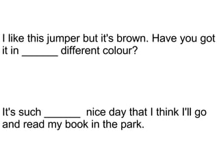 It's such ______  nice day that I think I'll go and read my book in the park. I like this jumper but it's brown. Have you got it in ______ different colour? 