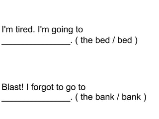 Blast! I forgot to go to ______________. ( the bank / bank ) I'm tired. I'm going to   ______________. ( the bed / bed )   