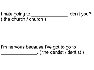 I'm nervous because I've got to go to ______________. ( the dentist / dentist ) I hate going to ______________, don't you? ( the church / church ) 