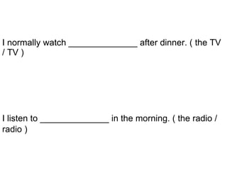 I listen to ______________ in the morning. ( the radio / radio )   I normally watch ______________ after dinner. ( the TV / TV ) 