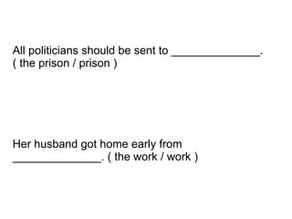 Her husband got home early from ______________. ( the work / work ) All politicians should be sent to ______________. ( the prison / prison ) 