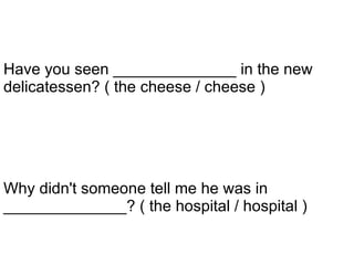 Why didn't someone tell me he was in ______________? ( the hospital / hospital ) Have you seen ______________ in the new delicatessen? ( the cheese / cheese )   