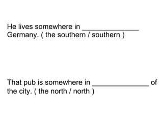 That pub is somewhere in ______________ of the city. ( the north / north )   He lives somewhere in ______________ Germany. ( the southern / southern ) 