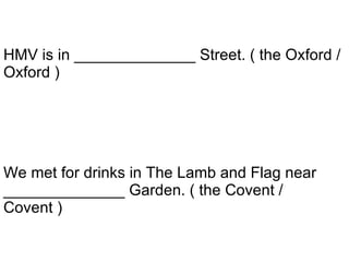 We met for drinks in The Lamb and Flag near ______________ Garden. ( the Covent / Covent ) HMV is in ______________ Street. ( the Oxford / Oxford ) 
