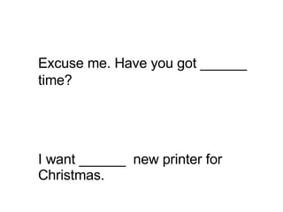 I want ______  new printer for Christmas. Excuse me. Have you got ______ time?   