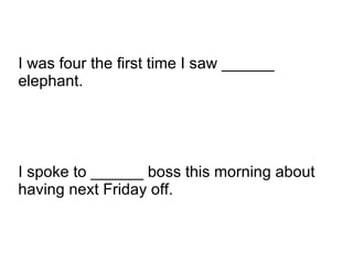 I spoke to ______ boss this morning about having next Friday off. I was four the first time I saw ______ elephant. 