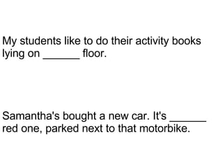 Samantha's bought a new car. It's ______ red one, parked next to that motorbike. My students like to do their activity books lying on ______ floor. 