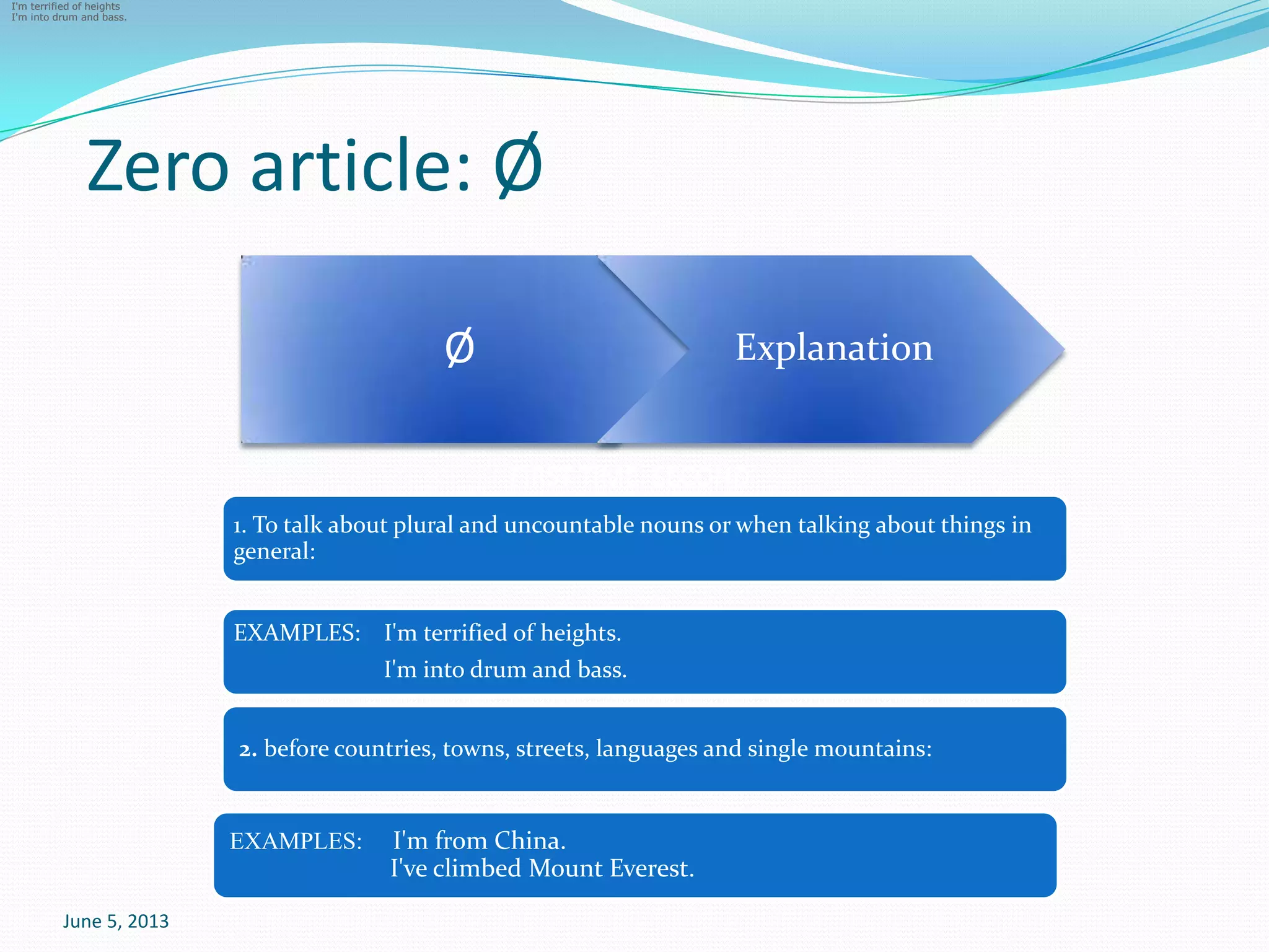 Zero article: Ø
June 5, 2013
FIRST TIME, SECOND
Ø
I'm terrified of heights
I'm into drum and bass.
I'm terrified of heights
I'm into drum and bass.
I'm terrified of heights
I'm into drum and bass.
Explanation
1. To talk about plural and uncountable nouns or when talking about things in
general:
EXAMPLES: I'm terrified of heights.
I'm into drum and bass.
2. before countries, towns, streets, languages and single mountains:
EXAMPLES: I'm from China.
I've climbed Mount Everest.
 