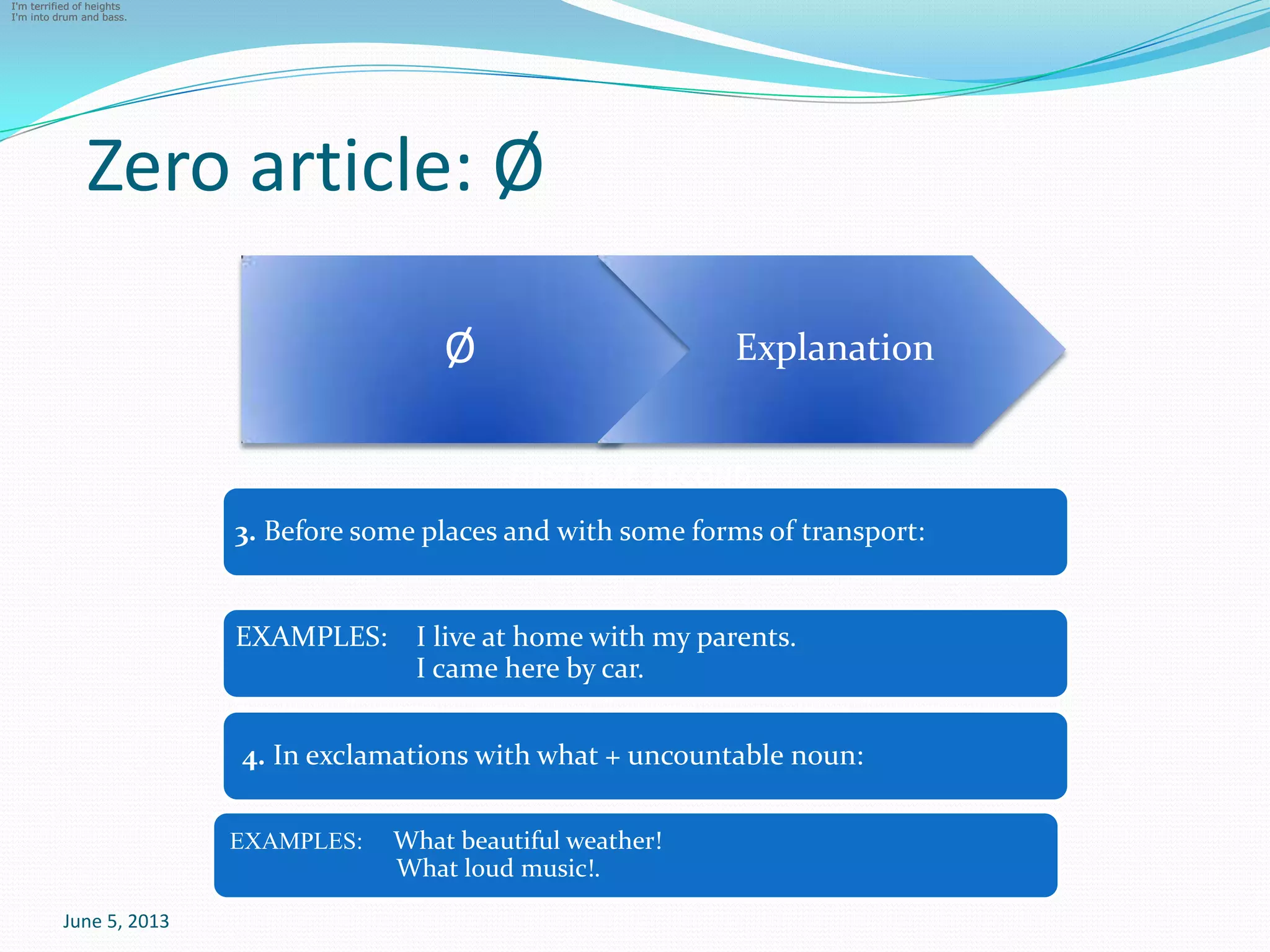 Zero article: Ø
June 5, 2013
FIRST TIME, SECOND
Ø
I'm terrified of heights
I'm into drum and bass.
I'm terrified of heights
I'm into drum and bass.
I'm terrified of heights
I'm into drum and bass.
Explanation
3. Before some places and with some forms of transport:
EXAMPLES: I live at home with my parents.
I came here by car.
4. In exclamations with what + uncountable noun:
EXAMPLES: What beautiful weather!
What loud music!.
 