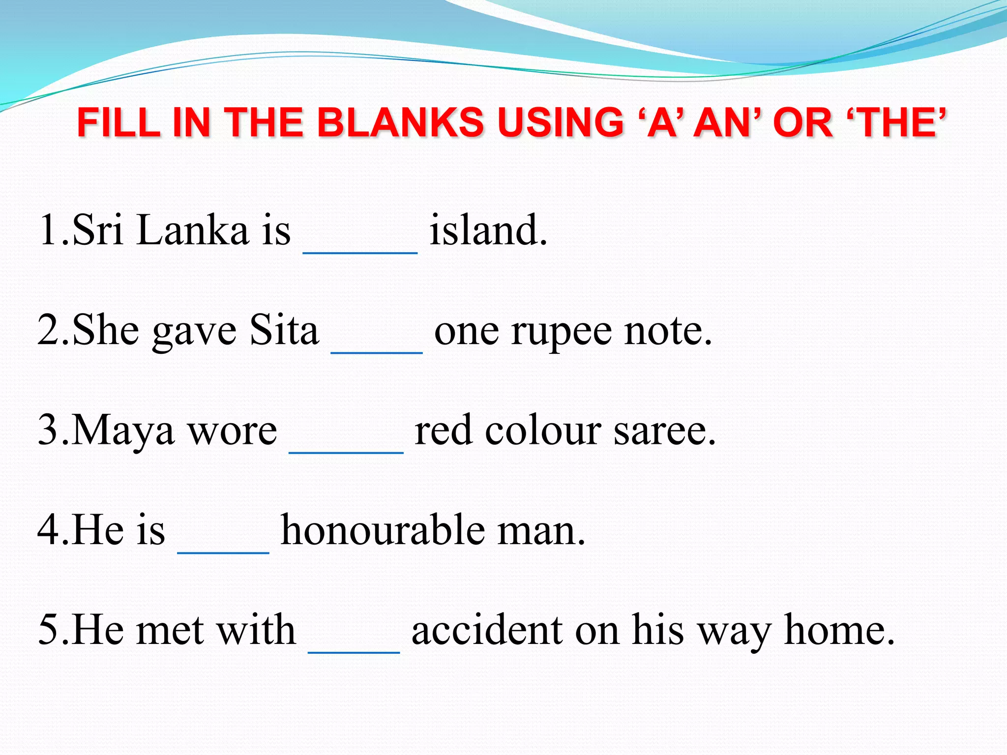 FILL IN THE BLANKS USING ‘A’ AN’ OR ‘THE’
1.Sri Lanka is _____ island.
2.She gave Sita ____ one rupee note.
3.Maya wore _____ red colour saree.
4.He is ____ honourable man.
5.He met with ____ accident on his way home.
 