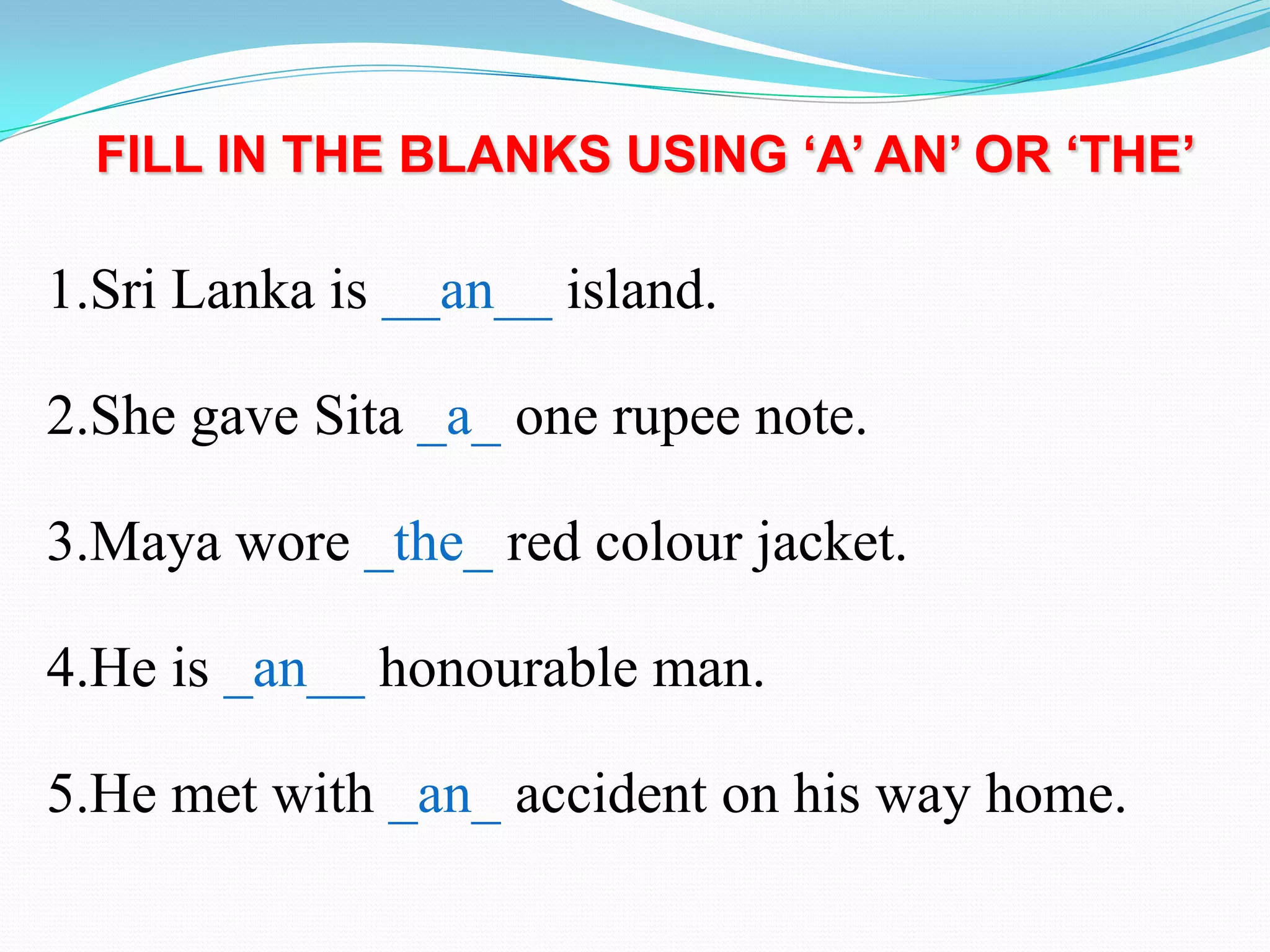 FILL IN THE BLANKS USING ‘A’ AN’ OR ‘THE’
1.Sri Lanka is __an__ island.
2.She gave Sita _a_ one rupee note.
3.Maya wore _the_ red colour jacket.
4.He is _an__ honourable man.
5.He met with _an_ accident on his way home.
 