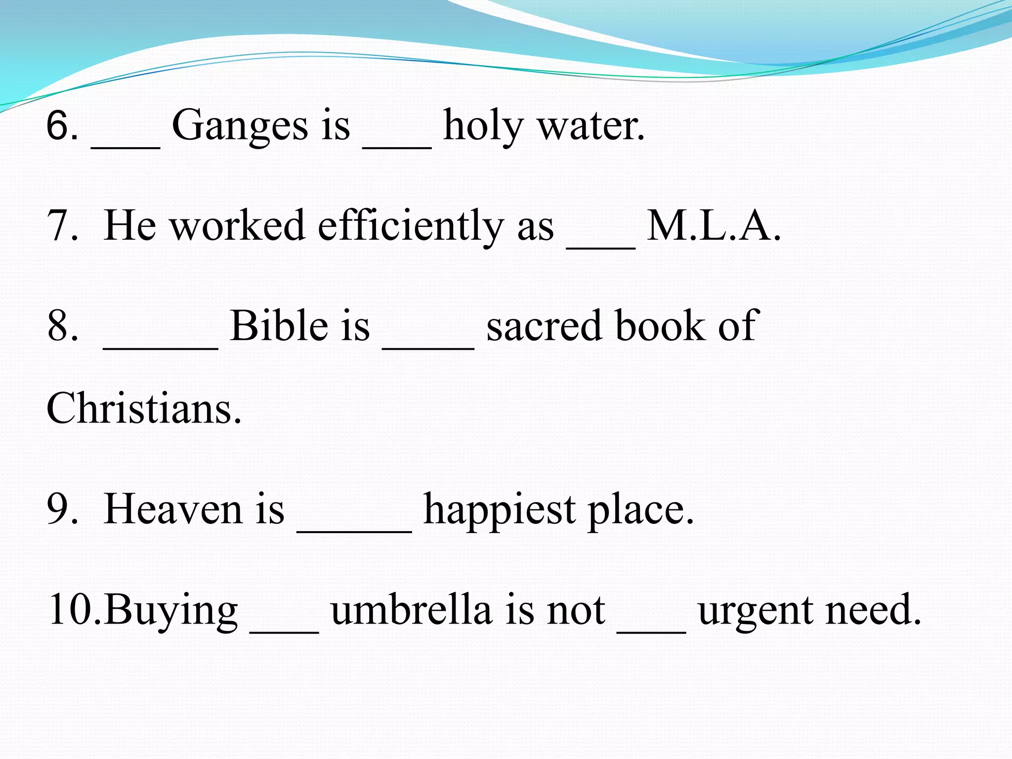 6. ___ Ganges is ___ holy water.
7. He worked efficiently as ___ M.L.A.
8. _____ Bible is ____ sacred book of
Christians.
9. Heaven is _____ happiest place.
10.Buying ___ umbrella is not ___ urgent need.
 