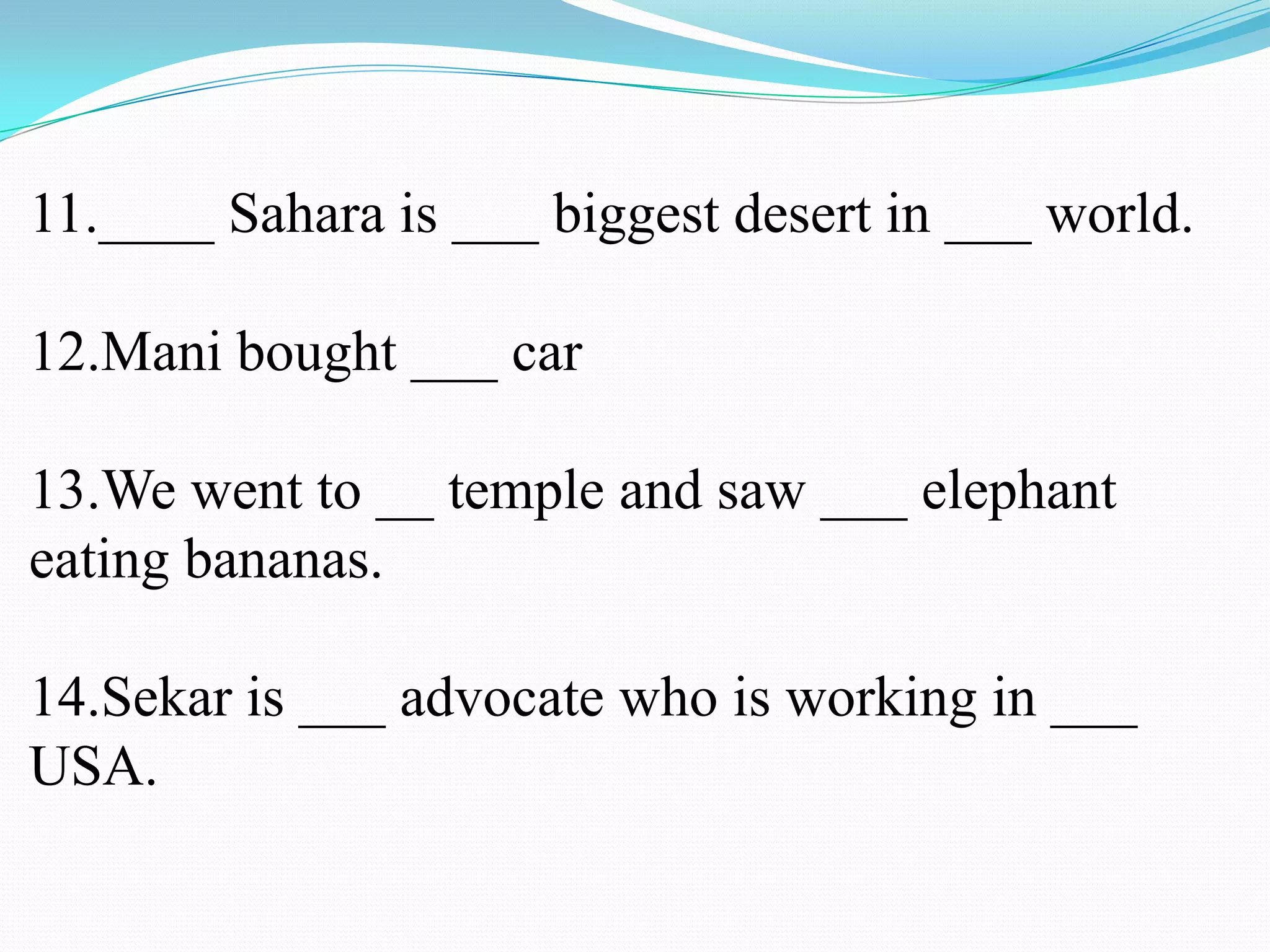 11.____ Sahara is ___ biggest desert in ___ world.
12.Mani bought ___ car
13.We went to __ temple and saw ___ elephant
eating bananas.
14.Sekar is ___ advocate who is working in ___
USA.
 