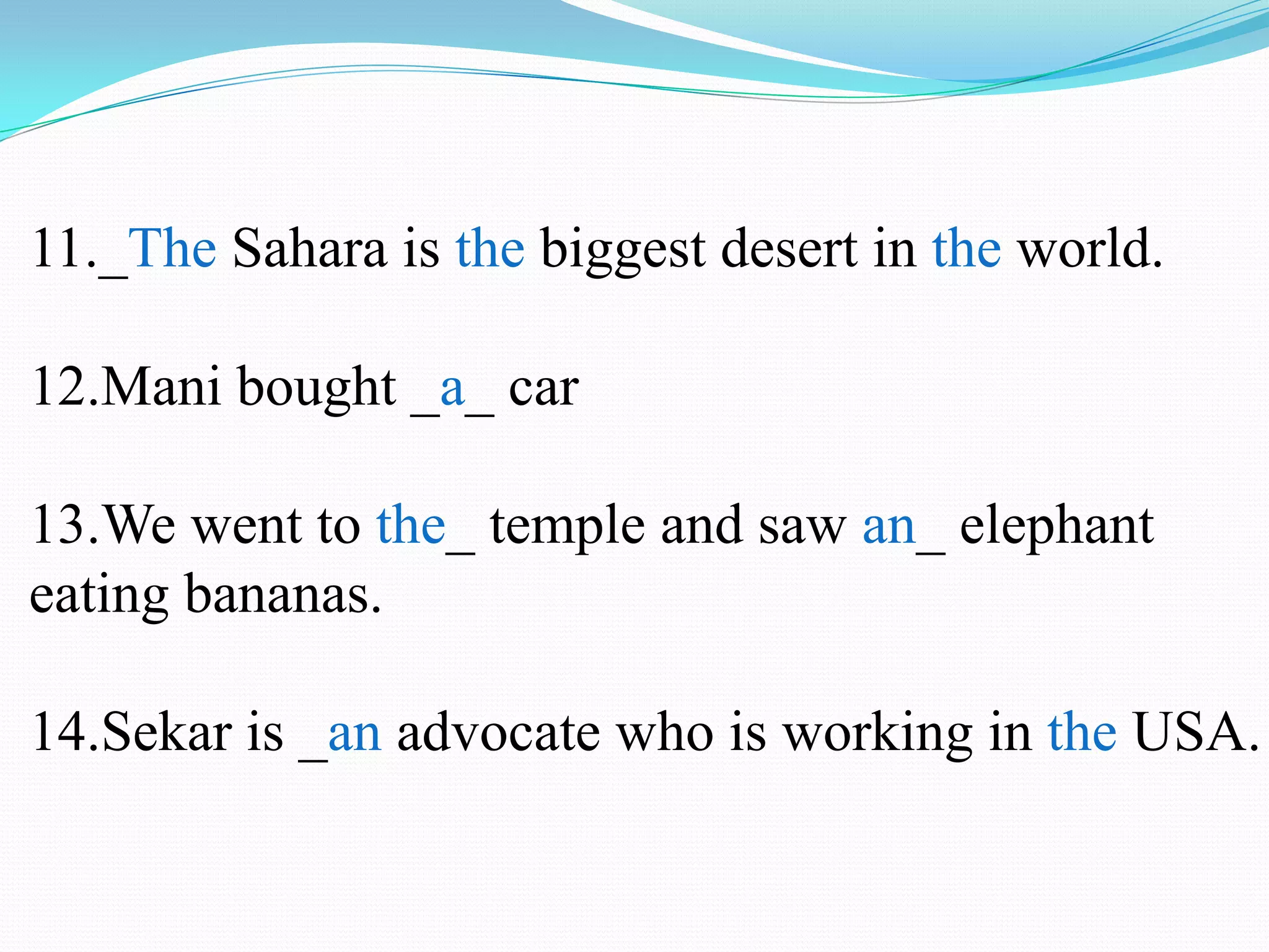 11._The Sahara is the biggest desert in the world.
12.Mani bought _a_ car
13.We went to the_ temple and saw an_ elephant
eating bananas.
14.Sekar is _an advocate who is working in the USA.
 