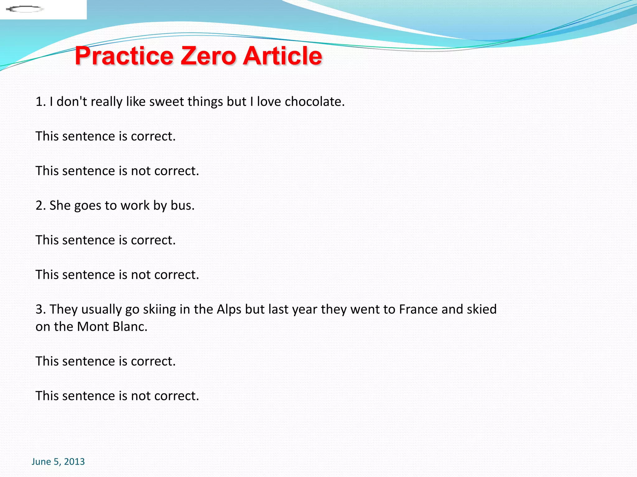 June 5, 2013
1. I don't really like sweet things but I love chocolate.
This sentence is correct.
This sentence is not correct.
2. She goes to work by bus.
This sentence is correct.
This sentence is not correct.
3. They usually go skiing in the Alps but last year they went to France and skied
on the Mont Blanc.
This sentence is correct.
This sentence is not correct.
Practice Zero Article
 