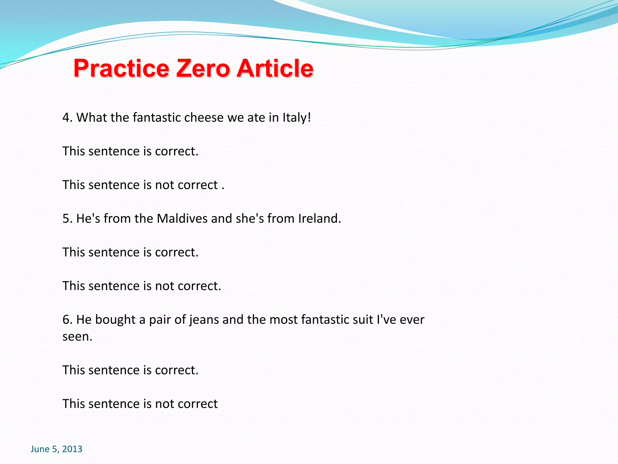 June 5, 2013
4. What the fantastic cheese we ate in Italy!
This sentence is correct.
This sentence is not correct .
5. He's from the Maldives and she's from Ireland.
This sentence is correct.
This sentence is not correct.
6. He bought a pair of jeans and the most fantastic suit I've ever
seen.
This sentence is correct.
This sentence is not correct
Practice Zero Article
 