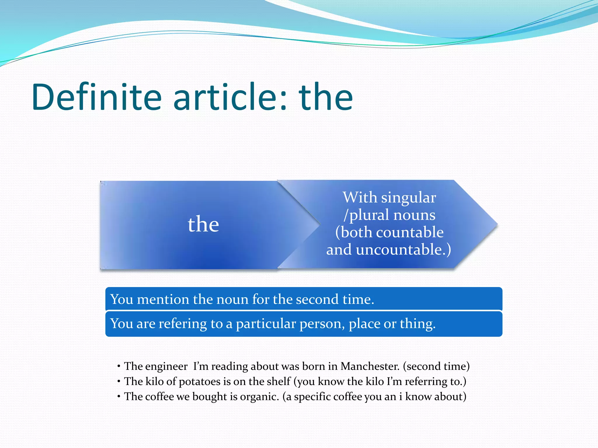 Definite article: the
the
With singular
/plural nouns
(both countable
and uncountable.)
You mention the noun for the second time.
You are refering to a particular person, place or thing.
• The engineer I’m reading about was born in Manchester. (second time)
• The kilo of potatoes is on the shelf (you know the kilo I’m referring to.)
• The coffee we bought is organic. (a specific coffee you an i know about)
 