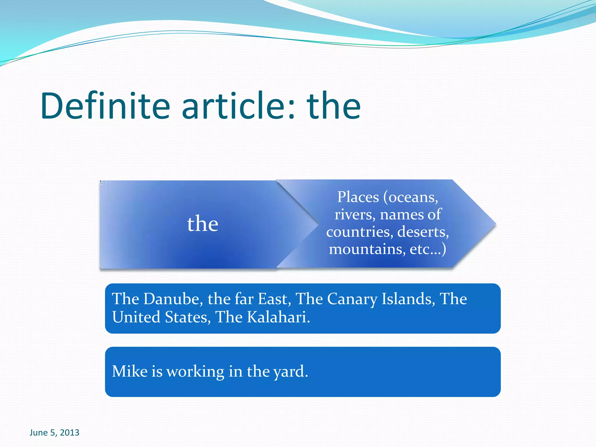 June 5, 2013
Definite article: the
the
Places (oceans,
rivers, names of
countries, deserts,
mountains, etc…)
The Danube, the far East, The Canary Islands, The
United States, The Kalahari.
Mike is working in the yard.
 