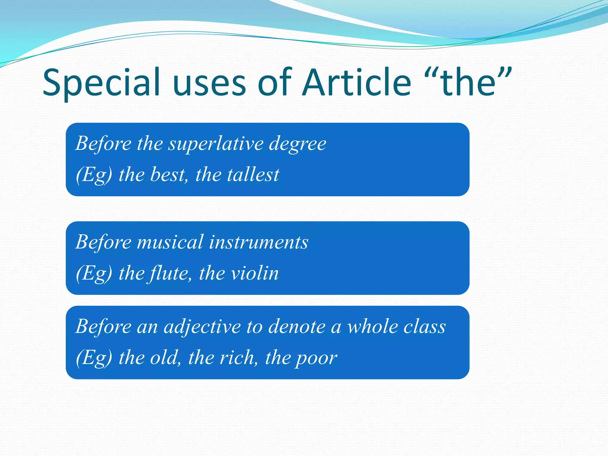 Special uses of Article “the”
Before the superlative degree
(Eg) the best, the tallest
Before musical instruments
(Eg) the flute, the violin
Before an adjective to denote a whole class
(Eg) the old, the rich, the poor
 
