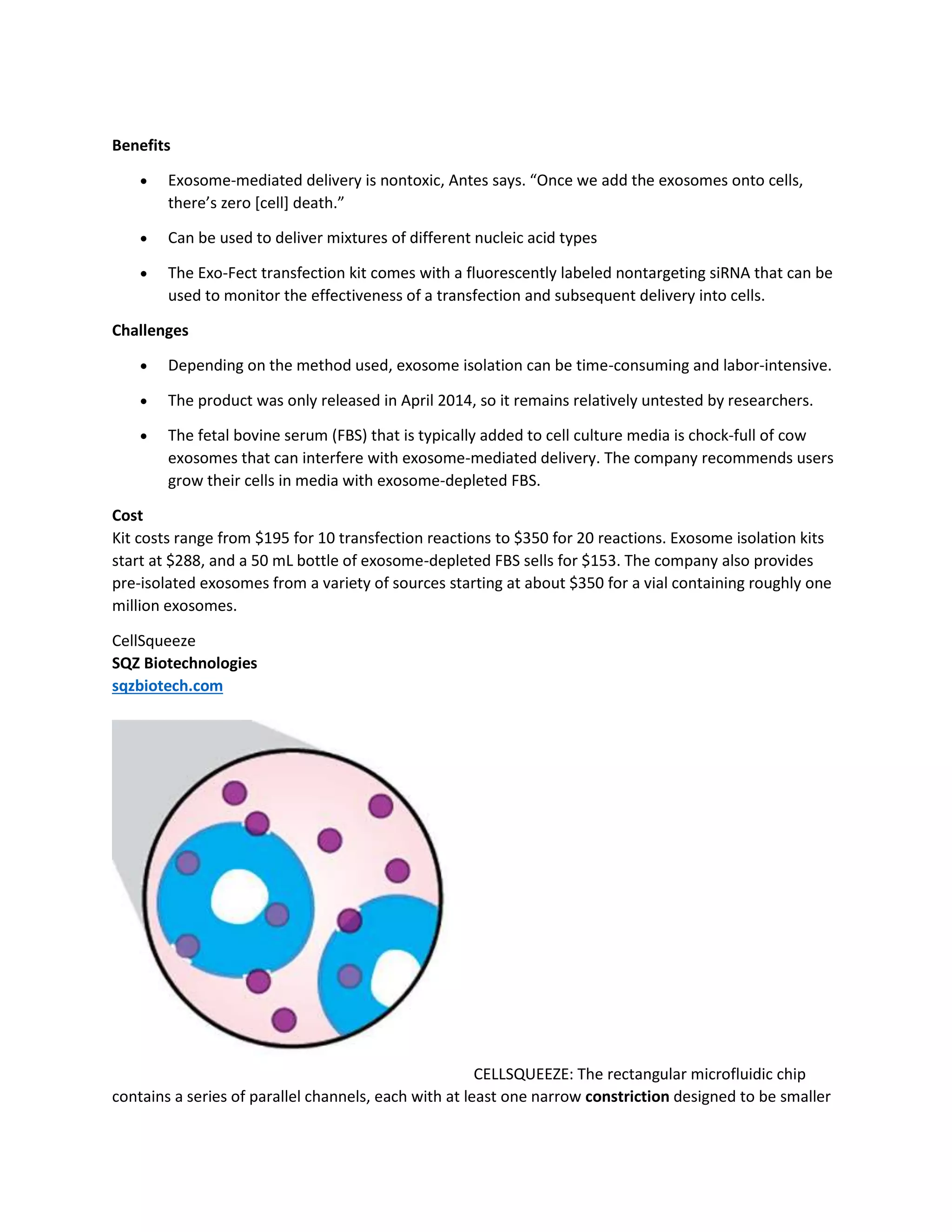 Benefits 
 Exosome-mediated delivery is nontoxic, Antes says. “Once we add the exosomes onto cells, 
there’s zero [cell] death.” 
 Can be used to deliver mixtures of different nucleic acid types 
 The Exo-Fect transfection kit comes with a fluorescently labeled nontargeting siRNA that can be 
used to monitor the effectiveness of a transfection and subsequent delivery into cells. 
Challenges 
 Depending on the method used, exosome isolation can be time-consuming and labor-intensive. 
 The product was only released in April 2014, so it remains relatively untested by researchers. 
 The fetal bovine serum (FBS) that is typically added to cell culture media is chock-full of cow 
exosomes that can interfere with exosome-mediated delivery. The company recommends users 
grow their cells in media with exosome-depleted FBS. 
Cost 
Kit costs range from $195 for 10 transfection reactions to $350 for 20 reactions. Exosome isolation kits 
start at $288, and a 50 mL bottle of exosome-depleted FBS sells for $153. The company also provides 
pre-isolated exosomes from a variety of sources starting at about $350 for a vial containing roughly one 
million exosomes. 
CellSqueeze 
SQZ Biotechnologies 
sqzbiotech.com 
CELLSQUEEZE: The rectangular microfluidic chip 
contains a series of parallel channels, each with at least one narrow constriction designed to be smaller 
 